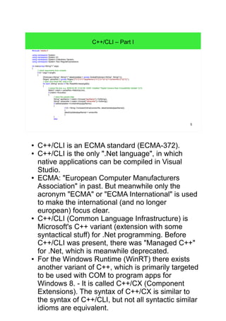 5
C++/CLI – Part I
#include "stdafx.h"
using namespace System;
using namespace System::IO;
using namespace System::Collections::Generic;
using namespace System::Text::RegularExpressions;
int main(array<String^>^ args)
{
// check arguments from console
if (0 < args->Length)
{
IDictionary<String^, String^>^ latestUpdates = gcnew SortedDictionary<String^, String^>();
Regex^ parseRex = gcnew Regex("[^"]*"(?<appName>[^"]*)"s*((?<versionNo>[^(]*))" );
// open and check file, read a line
for each (String^ aLine in File::ReadAllLines(args[0]))
{
// parse the line: e.g. 2009-04-06 12:42:58 +0200: Installed "Digital Camera Raw Compatibility Update" (2)
Match^ match = parseRex->Match(aLine);
if (match->Success)
{
// store the parsed data
String^ appName = match->Groups["appName"]->ToString();
String^ versionNo = match->Groups["versionNo"]->ToString();
if (latestUpdates->ContainsKey(appName))
{
if (0 < String::CompareOrdinal(versionNo, latestUpdates[appName]))
{
latestUpdates[appName] = versionNo;
}
}
else
● C++/CLI is an ECMA standard (ECMA-372).
● C++/CLI is the only ".Net language", in which native
applications can be compiled in Visual Studio.
● ECMA: "European Computer Manufacturers
Association" in past. But meanwhile only the
acronym "ECMA" or "ECMA International" is used
to make the international (and no longer european)
focus clear.
● C++/CLI (Common Language Infrastructure) is
Microsoft's C++ variant (extension with some
syntactical stuff) for .Net programming. Before
C++/CLI was present, there was "Managed C++"
for .Net, which is meanwhile deprecated.
● For the Windows Runtime (WinRT) there exists
another variant of C++, which is primarily targeted
to be used with COM to program apps for Windows
8. - It is called C++/CX (Component Extensions).
The syntax of C++/CX is similar to the syntax of C+
+/CLI, but not all syntactic similar idioms are
equivalent.
 