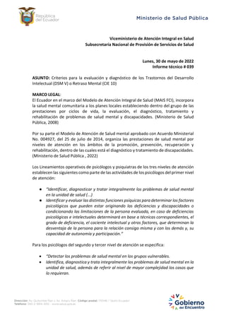 Viceministerio de Atención Integral en Salud
Subsecretaría Nacional de Provisión de Servicios de Salud
Lunes, 30 de mayo de 2022
Informe técnico # 039
ASUNTO: Criterios para la evaluación y diagnóstico de los Trastornos del Desarrollo
Intelectual (DSM V) o Retraso Mental (CIE 10)
MARCO LEGAL:
El Ecuador en el marco del Modelo de Atención Integral de Salud (MAIS FCI), incorpora
la salud mental comunitaria a los planes locales estableciendo dentro del grupo de las
prestaciones por ciclos de vida, la evaluación, el diagnóstico, tratamiento y
rehabilitación de problemas de salud mental y discapacidades. (Ministerio de Salud
Pública, 2008)
Por su parte el Modelo de Atención de Salud mental aprobado con Acuerdo Ministerial
No. 004927, del 25 de julio de 2014, organiza las prestaciones de salud mental por
niveles de atención en los ámbitos de la promoción, prevención, recuperación y
rehabilitación, dentro de las cuales está el diagnóstico y tratamiento de discapacidades.
(Ministerio de Salud Pública , 2022)
Los Lineamientos operativos de psicólogos y psiquiatras de los tres niveles de atención
establecen las siguientes como parte de las actividades de los psicólogos del primer nivel
de atención:
● “Identificar, diagnosticar y tratar integralmente los problemas de salud mental
en la unidad de salud (...)
● Identificar y evaluar las distintas funciones psíquicas para determinar los factores
psicológicos que pueden estar originando las deficiencias y discapacidades o
condicionando las limitaciones de la persona evaluada, en caso de deficiencias
psicológicas e intelectuales determinará en base a técnicas correspondientes, el
grado de deficiencia, el cociente intelectual y otros factores, que determinan la
desventaja de la persona para la relación consigo misma y con los demás y, su
capacidad de autonomía y participación.”
Para los psicólogos del segundo y tercer nivel de atención se especifica:
 “Detectar los problemas de salud mental en los grupos vulnerables.
 Identifica, diagnostica y trata integralmente los problemas de salud mental en la
unidad de salud, además de referir al nivel de mayor complejidad los casos que
lo requieran.
 