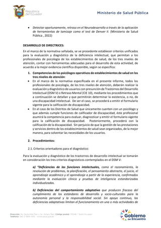 Detectar oportunamente, retraso en el Neurodesarrollo a través de la aplicación
de herramientas de tamizaje como el test de Denver II. (Ministerio de Salud
Pública , 2022)
DESARROLLO DE DIRECTRICES:
En el marco de la normativa señalada, se ve procedente establecer criterios unificados
para la evaluación y diagnóstico de la deficiencia intelectual, que permitan a los
profesionales de psicología de los establecimientos de salud, de los tres niveles de
atención, contar con herramientas adecuadas para el desarrollo de esta actividad, de
acuerdo a la mejor evidencia científica disponible, según se especifica:
1. Competencias de los psicólogos operativos de establecimientos de salud en los
tres niveles de atención:
 En el marco de la normativa especificada en el presente informe, todos los
profesionales de psicología, de los tres niveles de atención, deberán realizar la
evaluación y diagnóstico de usuarios con presunción de Trastornos del Desarrollo
Intelectual (DSM V) o Retraso Mental (CIE 10), mediante los procedimientos que
a continuación se detallan y que permitirán determinar la existencia, o no, de
una discapacidad intelectual. De ser el caso, se procederá a emitir el formulario
vigente para la calificación de discapacidad.
 En el caso de los Distritos de Salud que únicamente cuenten con un psicólogo y
que además cumple funciones de calificador de discapacidad, éste profesional
asumirá la competencia para evaluar, diagnosticar y emitir el formulario vigente
para la calificación de discapacidad. Posteriormente, procederá con la
calificación de la discapacidad. Sin perjuicio de que la gestión de las prestaciones
y servicios dentro de los establecimientos de salud sean organizados, de la mejor
manera, para solventar las necesidades de los usuarios.
2. Procedimientos:
2.1. Criterios orientadores para el diagnóstico:
Para la evaluación y diagnóstico de los trastornos de desarrollo intelectual se tomarán
en consideración los tres criterios diagnósticos contemplados en el DSM V:
a) “Deficiencias de las funciones intelectuales, como el razonamiento, la
resolución de problemas, la planificación, el pensamiento abstracto, el juicio, el
aprendizaje académico y el aprendizaje a partir de la experiencia, confirmados
mediante la evaluación clínica y pruebas de inteligencia estandarizadas
individualizadas.
b) Deficiencias del comportamiento adaptativo que producen fracaso del
cumplimiento de los estándares de desarrollo y socio-culturales para la
autonomía personal y la responsabilidad social. Sin apoyo continuo, las
deficiencias adaptativas limitan el funcionamiento en una o más actividades de
 