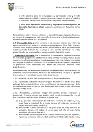 la vida cotidiana, como la comunicación, la participación social y la vida
independiente en múltiples entornos tales como el hogar, la escuela, el trabajo y
la comunidad. (No incluye la valoración del componente de funcionalidad)”
c) Inicio de las deficiencias intelectuales y adaptativas durante el período de
desarrollo (hasta los 18 años). (Asociación Americana de Psiquiatría (APA),
2014).”
Para establecer los tres criterios señalados se aplicarán los siguientes procedimientos,
en el marco de una evaluación clínica, con el fin de determinar la deficiencia intelectual,
evitando caer únicamente en la psicometría:
2.2.- Observación clínica: permite centrarse en las conductas externas para valorar los
rasgos, características, posturas, y comportamientos (aspecto físico, facie, estatura,
audición, visión, lenguaje, vocabulario, fluidez, respuesta social, etc.); que inciden en el
desenvolvimiento habitual del usuario/a y que permite corroborar los datos
proporcionados por su acompañante o documentación diagnóstica previa.
2.3.- Entrevista psicológica: Con la observación, se convierten en las primeras técnicas
de evaluación, que preceden a toda intervención o toma de decisiones, mismas que se
mantienen en el continuo de la intervención-evaluación y permiten indagar información
con lenguaje adaptado al contexto socio-cultural y educativo del usuario/a, orientando
al profesional hacia contenidos que deben ser evaluados mediante otros
procedimientos.
Para la evaluación de la deficiencia intelectual, se deberá indagar todas las etapas de
desarrollo, independientemente de la edad del entrevistado y consignar la siguiente
información, en el formato de historia clínica única vigente:
2.3.1.- Motivo de consulta: Describir textualmente la demanda del usuario.
2.3.2.- Enfermedad o situación actual: Descripción detallada de la posible causa de la
patología de base; descripción en orden cronológico de las secuelas presentes y de la
condición clínica actual en relación a los dominios establecidos en el DSM V (síntomas
actuales, tiempo, inicio)
2.3.3.- Antecedentes personales: Indagar antecedentes clínicos, patológicos y
psicosociales (eventos adversos que pueden incidir en el neurodesarrollo y en el
funcionamiento cognitivo) en las diferentes etapas de vida:
a) Etapa prenatal: caracterización del embarazo, controles del embarazo, edad,
salud física y emocional de la madre durante el embarazo, consumo de
sustancias u otros riesgos obstétricos.
b) Antecedentes natales: características del parto (tipo de parto, semanas de
gestación, duración del trabajo de parto, salud del niño al nacer, llanto
inmediato, sufrimiento fetal, etc.)
c) Antecedentes postnatales (0 a 28 días): tipo de alimentación, succión, hipotonía,
hipertonía, cambios de coloración de la piel, hipoactividad, problemas del sueño,
 