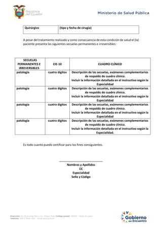 Quirúrgico (tipo y fecha de cirugía)
A pesar del tratamiento realizado y como consecuencia de esta condición de salud el (la)
paciente presenta las siguientes secuelas permanentes e irreversibles:
SECUELAS
PERMANENTES E
IRREVERSIBLES
CIE-10 CUADRO CLÍNICO
patología cuatro dígitos Descripción de las secuelas, exámenes complementarios
de respaldo de cuadro clínico.
Incluir la información detallada en el instructivo según la
Especialidad
patología cuatro dígitos Descripción de las secuelas, exámenes complementarios
de respaldo de cuadro clínico.
Incluir la información detallada en el instructivo según la
Especialidad
patología cuatro dígitos Descripción de las secuelas, exámenes complementarios
de respaldo de cuadro clínico.
Incluir la información detallada en el instructivo según la
Especialidad
patología cuatro dígitos Descripción de las secuelas, exámenes complementarios
de respaldo de cuadro clínico.
Incluir la información detallada en el instructivo según la
Especialidad.
Es todo cuanto puedo certificar para los fines consiguientes.
………………………………………………..
Nombres y Apellidos
CC
Especialidad
Sello y Código
 