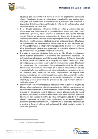 educativo, por un periodo de 6 meses a un año en dependencia del cuadro
clínico. Pasado ese tiempo, se realizará una re-evaluación para analizar áreas
trabajadas que puede haber o no desarrollado el/la usuaria y se procederá al
diagnóstico definitivo, así como al llenado del informe del profesional de salud
mental para remitir al calificador.
 Si se detecta capacidad intelectual límite en niños y adolescentes con
afectaciones que comprometan el funcionamiento intelectual tales como:
condiciones genéticas, lesión funcional o estructural del sistema nervioso
central, historia de consumo problemático de drogas con tratamiento no
favorable, consumo de fármacos de prescripción permanente, historia previa de
dificultades en el lenguaje en edades tempranas, lento aprendizaje, dificultades
de comprensión, de razonamiento, limitaciones en el área relacional y/o
afectivo, problemas en la integración del proceso lecto-escritor en los primeros
años. Se confirmará su capacidad intelectual, se procederá a llenar el informe
del profesional de salud mental y remitir al calificador.
 Si se detecta capacidad intelectual límite entre los 13 y 17 años o en la etapa
básica superior bachillerato y estudiantes con escolaridad inconclusa, sin
antecedentes orgánicos con una historia previa de alcance de hitos de desarrollo
de forma tardía, dificultades en el lenguaje en edades tempranas, lento
aprendizaje, dependencia de terceros para la realización de tareas, dificultades
de comprensión, de razonamiento, lento procesamiento de la información,
dificultad de retención del aprendizaje en el tiempo, limitaciones en el área
relacional y/o afectivo, problemas en la integración del proceso lecto-escritor en
los primeros años, repetición de años, requerimiento de explicaciones
ampliadas, incidencia en exámenes supletorios, remediales, deserción escolar,
estabilidad de los síntomas a lo largo del desarrollo. Se confirmará su capacidad
intelectual, y llenar el informe del profesional de salud mental y remitir al
calificador (anexo 3)1.
 Etapa laboral: Si se detecta capacidad intelectual límite en personas mayores de
18 años o fuera del sistema educativo a partir de los 18 años, que presenta los
antecedentes descritos en el párrafo anterior; con dificultades para planificar y
organizar la rutina diaria, toma de decisiones acorde a las demandas del medio
y a la edad, dificultades establecer relaciones sociales y sentimentales, marcadas
dificultades para ingresar a centros de educación superior, acceder al mercado
laboral y conservar su trabajo, bajo rendimiento en actividades laborales,
problemas para resolver conflictos. Se confirmará su capacidad intelectual, se
procederá a llenar el informe del profesional de salud mental y remitir al
calificador. (anexo 3)
1
Se refiere a los anexos del presente informe
 