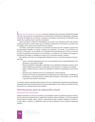 Discapacidad intelectual
Guía didáctica para la inclusión
en educación inicial y básica20
La escuela brinda atención educativa a través de programas que promueven el desarrollo integral
del niño y que se enfocan a la adquisición de conocimientos, desarrollo de habilidades y destrezas,
formación de hábitos de convivencia, de trabajo y de higiene, aprovechando la información que
aportan los contextos social, cultural y comunitario.
Como promotora o instructor, desempeñas una función muy importante dentro del proceso
educativo de cada uno de los niños, ya que orientas su interacción con el entorno y, por tanto, eres
el mediador de su forma de comunicarse con los demás.
La familia y la escuela intervienen en la atención educativa del niño mediante experiencias
de aprendizaje mediado. La mamá, el papá y los hermanos, en la casa, y la promotora o el
instructor comunitario, en la escuela, son mediadores del aprendizaje de los niños; su función
es hacer accesibles la información, los contenidos y los estímulos, de manera que tengan un
significado para lograr su adaptación exitosa en los contextos escolar y familiar.
Para atender a los niños con discapacidad intelectual, toma en cuenta las siguientes recomen-
daciones:
•	 Crea un ambiente estimulante para que el niño participe, asuma responsabilidades, tome
decisiones y sea capaz de elegir.
•	 Planea actividades individuales y altérnalas con la actividad en pequeños grupos o de la
clase completa para favorecer la búsqueda, la comunicación y el respeto a los demás.
•	 Utiliza material concreto y variado que despierte el interés y la participación activa de los
niños.
•	 Estimula, guía y alienta al niño en sus expresiones, y evita reprimirlo.
•	 Cuenta con una guía de actividades que conduzcan al niño a descubrirse, a manifestar su
pensamiento y sus sentimientos; el adulto debe motivarlo a comunicarse con los demás
y ayudarlo para hacerse comprender.
Tu eficiente atención educativa debe ofrecer al niño con discapacidad intelectual los satisfactores
especiales para eliminar las barreras de acceso al aprendizaje, lo que implica una relación de ase-
soramiento con el equipo técnico del programa.
Orientaciones para la educación inicial
Intervención temprana
Desde el nacimiento, el niño se ve sometido a un bombardeo continuo de estímulos, algunos internos,
que le indican las condiciones de su estado físico (hambre, cólicos, etcétera), y otros que capta del
mundo exterior (sonidos, olores, sabores, movimientos propios, etcétera). Empieza a conocer su
mundo interior y exterior y a diferenciar cada uno de los estímulos que le provocan respuestas
precisas.
 