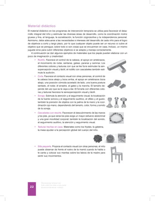 Discapacidad intelectual
Guía didáctica para la inclusión
en educación inicial y básica22
Material didáctico
El material didáctico en los programas de intervención temprana se utiliza para favorecer el desa-
rrollo integral del niño y estimular las diversas áreas de desarrollo, como la coordinación motriz
gruesa y fina, el lenguaje, la socialización, la función cognoscitiva y la independencia personal.
Asimismo, debe adecuarse a las necesidades e intereses del desarrollo de cada niño para el logro
de objetivos a corto y largo plazo, por lo que cualquier objeto puede ser un recurso si cubre el
objetivo que se persigue; sobre todo si son cosas que se encuentran en casa. Incluso, un mismo
juguete sirve para cubrir diferentes objetivos si se adapta y maneja correctamente.
A continuación se dan algunos ejemplos de materiales que los papás pueden elaborar con un
poco de imaginación y creatividad:
•	 Rodillo. Favorece el control de la cabeza, el apoyo en antebrazos,
el movimiento de rodar, sentarse, gatear, pararse y caminar. Los
diferentes colores y texturas con que se les forre estimulan la sen-
sopercepción visual y táctil, el rodillo con cascabeles también esti-
mula la audición.
•	 Cuña. Favorece el contacto visual con otras personas, el control de
la cabeza boca abajo y boca arriba, el apoyo en antebrazos boca
abajo, una posición cómoda acostado de lado, una buena postura
sentado, el rodar, el arrastre, el gateo y la marcha. El tamaño de-
pende del uso que se le vaya a dar. El forrarla con diferentes colo-
res y texturas favorece la sensopercepción visual y táctil.
•	 Sonaja. Estimula la atención y el seguimiento visual, la localización
de la fuente sonora y el seguimiento auditivo, el olfato y el gusto;
también la prensión de objetos con la palma de la mano y la coor-
dinación ojo-mano, dependiendo del tamaño, color, forma y sonido
de la sonaja.
•	 Cascabeles con resorte. Favorecen el descubrimiento de las manos
y los pies, ya que verse los pies exige un mayor esfuerzo abdominal
y una gran movilidad corporal; también la localización del sonido,
el seguimiento auditivo, la atención y seguimiento visual.
•	 Texturas hechas en casa. Materiales como los frijoles, la gelatina,
la masa ayudan a la percepción global del cuerpo del niño.
	
•	 Silla pequeña. Propicia el contacto visual con otras personas; el niño
puede observar de frente el rostro de la mamá cuando le habla o
le canta y colocar sus manitas sobre los labios de la madre para
sentir sus movimientos.
 