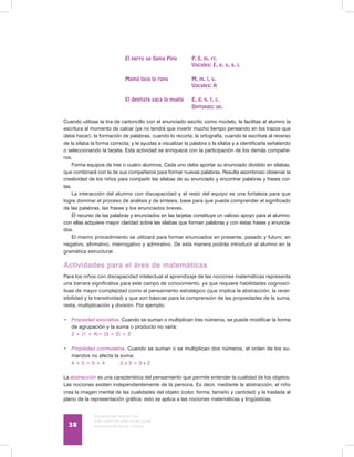 Discapacidad intelectual
Guía didáctica para la inclusión
en educación inicial y básica38
	 El perro se llama Pipo	 P, ll, m, rr.
		 Vocales: E, e, o, a, i.
	 Mamá lava la ropa	 M, m, l, v.
		 Vocales: A
	 El dentista saca la muela	 E, d, n, t, c.
		 Diptongo: ue.
Cuando utilizas la tira de cartoncillo con el enunciado escrito como modelo, le facilitas al alumno la
escritura al momento de calcar (ya no tendrá que invertir mucho tiempo pensando en los trazos que
debe hacer); la formación de palabras, cuando lo recorta; la ortografía, cuando le escribes al reverso
de la sílaba la forma correcta; y le ayudas a visualizar la palabra o la sílaba y a identificarla señalando
o seleccionando la tarjeta. Esta actividad se enriquece con la participación de los demás compañe-
ros.
Forma equipos de tres o cuatro alumnos. Cada uno debe aportar su enunciado dividido en sílabas,
que combinará con la de sus compañeros para formar nuevas palabras. Resulta asombroso observar la
creatividad de los niños para compartir las sílabas de su enunciado y encontrar palabras y frases cor-
tas.
La interacción del alumno con discapacidad y el resto del equipo es una fortaleza para que
logre dominar el proceso de análisis y de síntesis, base para que pueda comprender el significado
de las palabras, las frases y los enunciados breves.
El recurso de las palabras y enunciados en las tarjetas constituye un valioso apoyo para el alumno;
con ellas adquiere mayor claridad sobre las sílabas que forman palabras y con éstas frases y enuncia-
dos.
El mismo procedimiento se utilizará para formar enunciados en presente, pasado y futuro; en
negativo, afirmativo, interrogativo y admirativo. De esta manera podrás introducir al alumno en la
gramática estructural.
Actividades para el área de matemáticas
Para los niños con discapacidad intelectual el aprendizaje de las nociones matemáticas representa
una barrera significativa para este campo de conocimiento, ya que requiere habilidades cognosci-
tivas de mayor complejidad como el pensamiento estratégico (que implica la abstracción, la rever-
sibilidad y la transitividad) y que son básicas para la comprensión de las propiedades de la suma,
resta, multiplicación y división. Por ejemplo:
•	 Propiedad asociativa. Cuando se suman o multiplican tres números, se puede modificar la forma
de agrupación y la suma o producto no varía:
	 2 + (1 + 4)= (3 + 2) + 2
•	 Propiedad conmutativa. Cuando se suman o se multiplican dos números, el orden de los su-
mandos no afecta la suma:
	 4 + 5 = 5 + 4	 2 x 3 = 3 x 2
La abstracción es una característica del pensamiento que permite entender la cualidad de los objetos.
Las nociones existen independientemente de la persona. Es decir, mediante la abstracción, el niño
crea la imagen mental de las cualidades del objeto (color, forma, tamaño y cantidad) y la traslada al
plano de la representación gráfica; esto se aplica a las nociones matemáticas y lingüísticas.
 