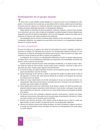 Discapacidad intelectual
Guía didáctica para la inclusión
en educación inicial y básica46
Participación en el grupo escolar
Tienes ante ti un gran desafío cuando trabajas con un grupo de niños con la modalidad de multi-
grado, o si la escuela es de una sola aula, ya que debes dividir tu tiempo y talento para la enseñanza
a diversos alumnos: algunos con interés por aprender, otros poco motivados y otros más con nece-
sidades educativas especiales asociadas a la discapacidad intelectual.
Debes atender la diversidad de alumnos apelando a distintos intereses, y usando ritmos variados
en su instrucción, así como varios niveles de complejidad; necesitas trabajar de manera diligente para
asegurarte que tanto los alumnos aventajados, como los más rezagados, alcancen las metas que se
proponen en el grupo, pero todos incluidos en las dinámicas.
Las estrategias para la inclusión educativa están dirigidas al aula comunitaria y a los recursos
y materiales didácticos, dos aspectos que permitirán que el alumno con discapacidad intelectual
participe en el grupo escolar.
El aula comunitaria
El aula comunitaria es un espacio que ofrece la oportunidad de convivir, investigar, compartir y
aprender con alegría. Es importante que el alumno con discapacidad intelectual participe con sus
compañeros en todas las actividades que planees para el grupo; habrá momentos de mayor acer-
camiento cuando la tarea le sea difícil y requiera otra explicación.
La integración de un alumno con discapacidad intelectual en el aula no requiere adecuaciones
al espacio físico, sino de satisfactores especiales que respondan a las necesidades educativas del
alumno, como lo sería la comunicación.
Cuando ofrezcas indicaciones para varias actividades simultáneas, no te dirijas a todos ni abor-
des todas las tareas al mismo tiempo, porque puede causar confusión; comunica a cada uno lo
que tiene que hacer. Puedes seguir algunas recomendaciones:
a)	 Comienza la clase con alguna actividad conocida y forma pequeños grupos. Reúnete con cada
grupo para decirles lo que han de hacer.
b)	 Apoya el liderazgo de los alumnos y dales un día parte del trabajo que deben llevar a cabo al
día siguiente o el mismo día; estos alumnos líderes de su equipo se encargarán de transmitir
las indicaciones a los demás.
c)	 Habla con mayor detenimiento con el líder del equipo en el que se encuentre el alumno con
discapacidad; dale instrucciones claras y concretas para que lo incorpore a las actividades y le
dé tareas que pueda realizar con facilidad.
d)	 Utiliza tarjetas para escribir las indicaciones de las tareas a realizar; los alumnos pueden des-
plazarse hasta los lugares requeridos, dentro del aula o fuera de ella, y averiguar lo que deben
hacer, leyéndolas con atención. Los alumnos con mayor fluidez lectora se encargarán de leerlas
a los demás.
e)	 Sé directivo al inicio de la actividad y después acércate a cada equipo y resuelve sus dudas,
amplía las instrucciones y demuestra cómo se puede lograr la participación del alumno. Verifica
que todos cuenten con lo necesario para la actividad.
f)	 Enseña a los alumnos del grupo cómo obtener ayuda de alguien que no seas tú; puede ser
algún familiar, ya sea la mamá o el papá del alumno con discapacidad intelectual.
g)	 Informa a los alumnos sobre otras fuentes de apoyo: el mismo compañero o alguien cercano a
su equipo que desarrolle la misma actividad. Di al alumno con discapacidad cómo pedir apoyo
y a quién dirigirse.
 