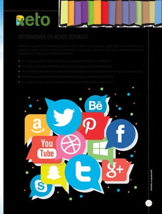 eto
INFORMEMOS EN REDES SOCIALES
Utiliza tus cuentas de redes sociales como Twitter y Facebook para informar mediante un
editorial sobre la diversidad lingüística en el mundo. Esto será una sana competencia de
aceptación y acogida en redes sociales.
• En un grupo de cuatro o cinco compañeros escriban un editorial.
• Cuando escribas utiliza ejemplos relacionados a los metaplasmos.
• Al momento de publicarlo realiza subrayados en el texto para incrementar su comprensión.
• Utiliza tus conocimientos de redes sociales para difundir tu editorial.
• Tu objetivo será lograr la mayor cantidad de likes en tu publicación.
Prohibida
su
reproducción
111
 