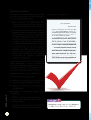 • El corrector además subraya en color rojo
posibles errores gramaticales (expresio-
nes incorrectas, duplicación de palabras,
concordancia de género y número…) y or-
tográﬁcos (palabras mal escritas, acentos
omitidos…) que haya en el documento, y
sugiere diferentes opciones de sustitución.
• Un limitantes es que, solo reconoce las
palabras que están recogidas en su dic-
cionario interno y, por tanto, no reconoce:
tecnicismos, palabras de otras lenguas
(reality show, por ejemplo), topónimos,
sustantivos propios, etc.
Sin embargo, debes tener en cuenta que,
antes de entregar tu trabajo, una lectura ﬁ-
nal del texto resulta imprescindible, porque
permitirá veriﬁcar que se cumpla con los re-
quisitos formales para la presentación.
Aspectos formales para la presentación:
• Utilizar tamaño de papel A4.
• Disponer la información de forma ade-
cuada creando márgenes y sangría.
• Ordenar la información en apartados y
subapartados.
• Respetar un interlineado correcto entre
párrafos.
• Utilizar el mismo cuerpo de letra en todo
el documento (excepto títulos, notas de
pie de página…).
• Resaltar palabras con el uso de tipografía
diferente: negrita, cursiva, subrayado.
Comprueba que la conﬁguración del idioma
de tu procesador de textos sea el español.
y también:
B
IÉN
Ejemplo de la versión ﬁnal:
https://goo.gl/x22R6d
El corrector ortográﬁco:
Para la revisión ﬁnal del texto, el procesador
de textos Word cuenta con una herramienta
muy útil para detectar errores.
• Esta herramienta permite identiﬁcar auto-
máticamente algunos errores que se co-
meten con frecuencia mientras se teclea.
Prohibida
su
reproducción
126
 