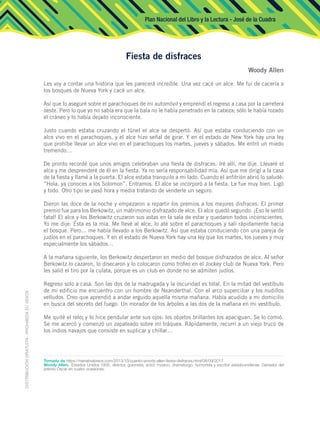 Plan Nacional del Libro y la Lectura - José de la Cuadra
Les voy a contar una historia que les parecerá increíble. Una vez cacé un alce. Me fui de cacería a
los bosques de Nueva York y cacé un alce.
Así que lo aseguré sobre el parachoques de mi automóvil y emprendí el regreso a casa por la carretera
oeste. Pero lo que yo no sabía era que la bala no le había penetrado en la cabeza; sólo le había rozado
el cráneo y lo había dejado inconsciente.
Justo cuando estaba cruzando el túnel el alce se despertó. Así que estaba conduciendo con un
alce vivo en el parachoques, y el alce hizo señal de girar. Y en el estado de New York hay una ley
que prohíbe llevar un alce vivo en el parachoques los martes, jueves y sábados. Me entró un miedo
tremendo…
De pronto recordé que unos amigos celebraban una fiesta de disfraces. Iré allí, me dije. Llevaré el
alce y me desprenderé de él en la fiesta. Ya no sería responsabilidad mía. Así que me dirigí a la casa
de la fiesta y llamé a la puerta. El alce estaba tranquilo a mi lado. Cuando el anfitrión abrió lo saludé:
“Hola, ya conoces a los Solomon”. Entramos. El alce se incorporó a la fiesta. Le fue muy bien. Ligó
y todo. Otro tipo se pasó hora y media tratando de venderle un seguro.
Dieron las doce de la noche y empezaron a repartir los premios a los mejores disfraces. El primer
premio fue para los Berkowitz, un matrimonio disfrazado de alce. El alce quedó segundo. ¡Eso le sentó
fatal! El alce y los Berkowitz cruzaron sus astas en la sala de estar y quedaron todos inconscientes.
Yo me dije: Ésta es la mía. Me llevé al alce, lo até sobre el parachoques y salí rápidamente hacia
el bosque. Pero… me había llevado a los Berkowitz. Así que estaba conduciendo con una pareja de
judíos en el parachoques. Y en el estado de Nueva York hay una ley que los martes, los jueves y muy
especialmente los sábados…
A la mañana siguiente, los Berkowitz despertaron en medio del bosque disfrazados de alce. Al señor
Berkowitz lo cazaron, lo disecaron y lo colocaron como trofeo en el Jockey club de Nueva York. Pero
les salió el tiro por la culata, porque es un club en donde no se admiten judíos.
Regreso solo a casa. Son las dos de la madrugada y la oscuridad es total. En la mitad del vestíbulo
de mi edificio me encuentro con un hombre de Neanderthal. Con el arco superciliar y los nudillos
velludos. Creo que aprendió a andar erguido aquella misma mañana. Había acudido a mi domicilio
en busca del secreto del fuego. Un morador de los árboles a las dos de la mañana en mi vestíbulo.
Me quité el reloj y lo hice pendular ante sus ojos: los objetos brillantes los apaciguan. Se lo comió.
Se me acercó y comenzó un zapateado sobre mi tráquea. Rápidamente, recurrí a un viejo truco de
los indios navajos que consiste en suplicar y chillar…
Fiesta de disfraces
Woody Allen
Tomado de https://narrativabreve.com/2013/10/cuento-woody-allen-fiesta-disfraces.html/08/09/2017
Woody Allen. Estados Unidos 1935, director, guionista, actor, músico, dramaturgo, humorista y escritor estadounidense. Ganador del
premio Óscar en cuatro ocasiones.
 