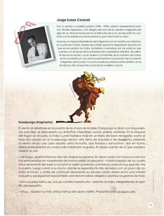 Huasipungo (fragmento)
El viento al estrellarse en la puerta de la choza de Andrés Chiliquinga la abrió con impruden-
cia que dejó al descubierto sus entrañas miserables, sucias, prietas, sórdidas. En la esquina
del fogón en el suelo, la india Cunshi tostaba maíz en un tiesto de barro renegrido -como el
maíz era robado en el huasipungo vecino, ella, llena de sorpresa y de despecho, presentó
al viento intruso una cara adusta: ceño fruncido, ojos llorosos y sancocha— dos en humo,
labios entreabiertos en mueca de indeﬁnida angustia. Al darse cuenta de lo que pasaba,
ordenó al crío:
—Ve longu, ajustá la tranca. Han de chapar lus vecinus. Sin decir nada, con la boca y las ma-
nos embarradas en mazamorra de harina prieta, el pequeño —había pasado de los cuatro
años- se levantó del suelo y cumplió la orden poniendo una tranca -para él muy grande- tras
la puerta. Luego volvió a su rincón, donde le esperaba la olla de barro con un poco de co-
mida al fondo. y antes de continuar devorando su escasa ración diaria echó una mirada
coqueta y pedigüeña hacia el tiesto donde brincaban alegres y olorosos los granos de maíz.
—Estu ca para taiticu es. Vus ya comiste mazamurra —advirtió la india, interpretando el ape-
tito del pequeño.
—Uhuu... -Espera nu más. Unitus hemus de rubar a tatita. Probanita para guagua, pes.
h
t
t
p
:/
/
g
o
o
.g
l/
W
O
u
Z
L
e
Fue un escritor y novelista quiteño (1906 - 1978), máximo representante junto
con Alcides Arguedas y Ciro Alegría del ciclo de la narrativa indigenista del
siglo XX. Su infancia transcurrió en el latifundio de su tío, donde entró en con-
tacto con la realidad social ecuatoriana que marcó toda su obra.
Icaza es una ﬁgura sobresaliente del indigenismo en la narrativa ecuatoriana:
en su primera novela, Huasipungo (1934), expone la degradada situación en
que se encuentran los indios, sometidos a esclavitud por los patronos que
cuentan con el apoyo de la autoridad civil y eclesiástica; este libro, de valien-
te denuncia social y crudo realismo (constantes de la narrativa de Icaza),
se ha convertido en una obra fundamental en la evolución de la corriente
indigenista del Ecuador. Con él, la novela ecuatoriana entra de lleno en la
tendencia del compromiso social de la novelística actual.
h
tt
p
:/
/
g
o
o
.g
l/
Q
0
W
2
U
m
Jorge Icaza Coronel
Prohibida
su
reproducción
41
 