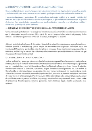 6) CRISIS Y FUTURO DE LAS ESCUELAS FILOSOFICAS
Después del positivismo, las escuelas que se aprecianposteriormenteconelgarantismo,femenologa jurídica
y realismo jurídico no han consituido escuela o teoría que hayan transformado el derecho sustancial.
- son resignificaciones y extensiones del jusnaturalismo sociológico jurídico, y la escuela histórica del
derecho. porlo que se hala de crisis de teorías,de paradigmas,lo que ademáshaceproclivea que se gloalice
el derecho. Las uicas tedecias esperaadoras que pueden diamizar elderecho es el pluralismo jurídico y
unaescuela que surga del poder liberalista.
4.- IGUALDAD DE SABERES Y LO QUE SE LLAMA LA AUTODETERMINACIÓN.
Con el tema de la globalización y el resurgir del pluralismo se considera a todos los saberes (conocimientos)
con el mismo derecho que los demás. Ello a partir del reconocimiento de las culturas originarias y de las
críticas a los saberes hegemónicas como son ña ciencia, la religión y la filosofía.
Además,tambiénimplica formas de liberacióny de autodeterminación,esdecirque no seancolonizadospor
intereses políticos o económicos y que se respete sus manifestaciones originarias -culturales. Todo ello
involucra al Derecho ya que también esta disciplina es abordada desde muchos saberes para perfilar su
contenido, su función y su eficacia. De tal forma que lo determinante sea también su matriz cultural a lo que
obedece desde su contenido central.
5) LA IUSFILOSOFIA Y LA BIOTECNOLOGIA. –
en la actualidad hay temas que aún no son abordados plenamente por el Derecho, no están consignados en
normasjurídicasy su atenciónesinsuficiente;muchosde ellos se derivandel avancetecnológicoy que tienen
que ver con disciplinas como la informática, el Derecho Electrónico, la concepción en vientos de alquiler,
inseminación artificial, la clonación, Epidemias, plagas, enfermedades Bioquímicas, etc. Así mismo, el
Derecho debe en esto temas tienen una posición ética muy clara, puesto que de por medio se juega con la
vida de las personas, así, como se atenta a la propia naturaleza,en cuanto se pretende reemplazar las normas
de visa a través de la biotecnología. Por otro lado, los delitos informáticos y las formas virtuales de hacer uso
de la red informática requierendeunDerechoquetenga una inmediata respuesta enelcontrolypreservación
de principios y derechos que se afecten ya que es una nueva forma de llegar a mentes y conductas en la
sociedad.
 