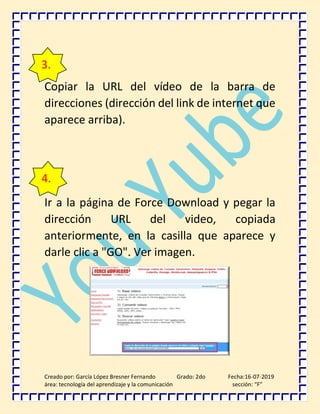 Creado por: García López Bresner Fernando Grado: 2do Fecha:16-07-2019
área: tecnología del aprendizaje y la comunicación sección: “F”
Copiar la URL del vídeo de la barra de
direcciones (dirección del link de internet que
aparece arriba).
Ir a la página de Force Download y pegar la
dirección URL del video, copiada
anteriormente, en la casilla que aparece y
darle clic a "GO". Ver imagen.
3.
4.
 