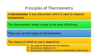 Principles of Thermometry
A thermometer is any instrument which is used to measure
temperature.
The thermometer needs a scale to be used effectively.
There are several types of thermometers.
The choice of which to use is depend on
 the range of temperature to be measured,
 the accuracy required, and
 the physical conditions in which the thermometer will be used.
 