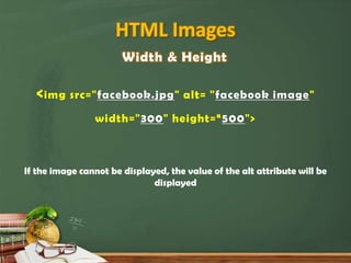 HTML Images
                       Width & Height

  < img src="facebook.jpg" alt= "facebook image"
                width="300" height=“500">



If the image cannot be displayed, the value of the alt attribute will be
                              displayed
 