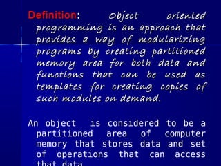 Definition :   Object    oriented
 programming is an approach that
 provides a way of modularizing
 programs by creating partitioned
 memory area for both data and
 functions that can be used as
 templates for creating copies of
 such modules on demand.

An object   is considered to be a
  partitioned  area  of   computer
  memory that stores data and set
  of operations that can access
 