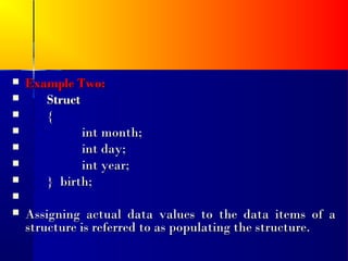    Example Two:
      Struct
      {
             int month;
             int day;
             int year;
      } birth;

   Assigning actual data values to the data items of a
    structure is referred to as populating the structure.
 