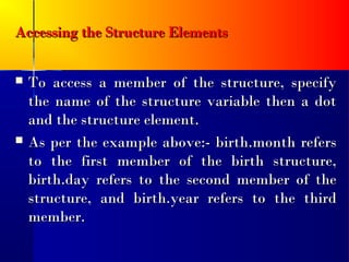 Accessing the Structure Elements


   To access a member of the structure, specify
    the name of the structure variable then a dot
    and the structure element.
   As per the example above:- birth.month refers
    to the first member of the birth structure,
    birth.day refers to the second member of the
    structure, and birth.year refers to the third
    member.
 