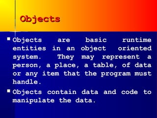 Objects
   Objects    are   basic    runtime
    entities in an object    oriented
    system.    They may represent a
    person, a place, a table, of data
    or any item that the program must
    handle.
   Objects contain data and code to
    manipulate the data.
 