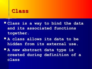 Class
   Class is a way to bind the data
    and its associated functions
    together.
   A class allows its data to be
    hidden from its external use.
   A new abstract data type is
    created during definition of a
    class
 