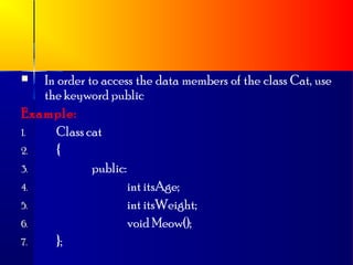  In order to access the data members of the class Cat, use
   the keyword public
Example:
1.    Class cat
2.    {
3.           public:
4.                   int itsAge;
5.                   int itsWeight;
6.                   void Meow();
7.    };
 