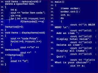 34.   void items :: remove(void) //        52. main()
      delete a specified item.             53. {
35.   {
                                           54.      items order;
36.        int a;
37.        cout << "enter item code:";     55.      order.cnt();
38.        cin >>a;                        56.      int x;
39.        for ( int i=10; i<count; i++)   57.      do
40.                 if(itemcode[i] ==a)    58.      {
41.                                        59.             cout <<"t MAIN
      itemprice[i]=0;                          MENU n";
42.   }                                    60.             cout <<"nt1 :
43.   void items :: displayitems(void)           Add an item ";
44.   {                                    61.             cout <<"nt2 :
45.        cout << "code Price";                 Display total value";
46.        for(int i=0; i<count; i++)      62.             cout <<"nt3 :
47.        {                                     Delete an item";
48.                 cout <<"n" <<         63.             cout <<"nt4 :
      itemcode[i];                               Display all items";
49.                 cout <<"   "
      <<itemprice[i];                      64.             cout <<"nt5 :
                                                 Quit";
50.        }
51.       cout << "n";                    65.             cout << "nnt
                                               What is your choice?";
52.   }                                    66.             cin >> x;
 