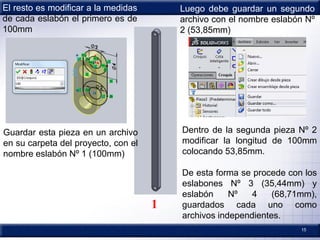 15
El resto es modificar a la medidas
de cada eslabón el primero es de
100mm
1
Guardar esta pieza en un archivo
en su carpeta del proyecto, con el
nombre eslabón Nº 1 (100mm)
Luego debe guardar un segundo
archivo con el nombre eslabón Nº
2 (53,85mm)
Dentro de la segunda pieza Nº 2
modificar la longitud de 100mm
colocando 53,85mm.
De esta forma se procede con los
eslabones Nº 3 (35,44mm) y
eslabón Nº 4 (68,71mm),
guardados cada uno como
archivos independientes.
 