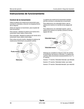 Manual del operario Cuarta edición • Segunda impresión
Instrucciones de funcionamiento
36 GTH-1056 N.º de pieza 214834SP
Control de la transmisión
Utilice la palanca de mando de la transmisión para
controlar la velocidad y dirección de desplazamiento
de la máquina.
Antes de engranar la transmisión, pise el pedal del
freno de servicio.
Para avanzar, desplace la palanca de mando de la
transmisión hacia usted y hacia arriba.
Para retroceder, desplace la palanca de mando de la
transmisión hacia usted y hacia abajo.
Para volver al punto muerto, desplace la palanca de
mando de la transmisión a la posición central.
La palanca de mando de la transmisión también
permite controlar la velocidad de la transmisión.
Para seleccionar una velocidad inferior, gire la
palanca de mando en el sentido de las agujas del
reloj.
Para seleccionar una velocidad superior, gire la
palanca de mando en el sentido contrario al de las
agujas del reloj.
Detenga por completo la máquina antes de cambiar
la transmisión de avance a retroceso. La palanca de
cambios debe encontrarse exclusivamente en la 1ª o
2ª marcha.
Avance / 1ª marcha: Velocidad reducida / par elevado
Avance / 2ª marcha: Velocidad media / par medio
Avance / 3ª marcha: Velocidad elevada / par reducido
 