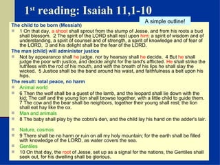 1 st  reading: Isaiah 11,1-10 The child to be born (Messiah) 1 On that day,  a shoot  shall sprout from the stump of Jesse, and from his roots a bud shall blossom.  2 The spirit of the LORD shall rest upon  him : a spirit of wisdom and of understanding, a spirit of counsel and of strength, a spirit of knowledge and of fear of the LORD,  3 and his delight shall be the fear of the LORD.  The man (child) will administer justice Not by appearance shall  he  judge, nor by hearsay shall  he  decide,  4 But  he  shall judge the poor with justice, and decide aright for the land's afflicted.  He  shall strike the ruthless with the rod of his mouth, and with the breath of his lips he shall slay the wicked.  5 Justice shall be the band around his waist, and faithfulness a belt upon his hips.  The result: total peace, no harm Animal world 6 Then the wolf shall be a guest of the lamb, and the leopard shall lie down with the kid; The calf and the young lion shall browse together, with a little child to guide them.  7 The cow and the bear shall be neighbors, together their young shall rest; the lion shall eat hay like the ox.  Man and animals 8 The baby shall play by the cobra's den, and the child lay his hand on the adder's lair.  Nature, cosmos 9 There shall be no harm or ruin on all my holy mountain; for the earth shall be filled with knowledge of the LORD, as water covers the sea.  Gentiles 10 On that day, the  root  of Jesse, set up as a signal for the nations, the Gentiles shall seek out, for his dwelling shall be glorious. A simple outline! 