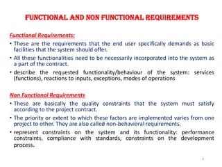 Functional and Non functional Requirements
Functional Requirements:
• These are the requirements that the end user specifically demands as basic
facilities that the system should offer.
• All these functionalities need to be necessarily incorporated into the system as
a part of the contract.
• describe the requested functionality/behaviour of the system: services
(functions), reactions to inputs, exceptions, modes of operations
Non Functional Requirements
• These are basically the quality constraints that the system must satisfy
according to the project contract.
• The priority or extent to which these factors are implemented varies from one
project to other. They are also called non-behavioral requirements.
• represent constraints on the system and its functionality: performance
constraints, compliance with standards, constraints on the development
process.
11
 
