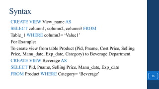 16
CREATE VIEW View_name AS
SELECT column1, column2, column3 FROM
Table_1 WHERE column3= ‘Value1’
For Example:
To create view from table Product (Pid, Pname, Cost Price, Selling
Price, Manu_date, Exp_date, Category) to Beverage Department
CREATE VIEW Beverage AS
SELECT Pid, Pname, Selling Price, Manu_date, Exp_date
FROM Product WHERE Category= ‘Beverage’
Syntax
 