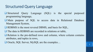 2
 Structured Query Language (SQL) is the special purposed
programming language,
 Main purpose of SQL to access data in Relational Database
Management System,
 RDBMS is the most revered DBMS, and basis for SQL,
 The data in RDBMS are recorded in relations or table,
 Relation is the pre-defined rows and column, where column contains
attributes, and tuples in rows,
 Oracle, SQL Server, MySQL are the examples…
Structured Query Language
 