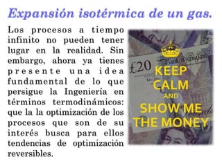 Expansión isotérmica de un gas.
Los procesos a tiempo
infinito no pueden tener
lugar en la realidad. Sin
embargo, ahora ya tienes
p r e s e n t e u n a i d e a
fundamental de lo que
persigue la Ingeniería en
términos termodinámicos:
que la la optimización de los
procesos que son de su
interés busca para ellos
tendencias de optimización
reversibles.
 