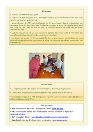 RÉSULTATS	
  
 	
  8	
  coachs	
  ont	
  été	
  formés	
  pour	
  5	
  PEA.	
  
 	
  2	
  séances	
  de	
  démonstration	
  et	
  de	
  test	
  ont	
  été	
  réalisés	
  avec	
  les	
  transformateurs	
  de	
  maïs	
  et	
  les	
  
apiculteurs,	
  touchant	
  43	
  personnes.	
  
 	
  Les	
  producteurs	
  des	
  PEA	
  maïs,	
  miel	
  et	
  soja	
  ont	
  été	
  accompagnés	
  dans	
  la	
  réalisation	
  de	
  leur	
  
campagne	
  de	
  production:	
  élaboration	
  du	
  plan	
  de	
  campagne	
  et	
  appui	
  dans	
  sa	
  réalisation,	
  ainsi	
  
que	
   mise	
   en	
   lien	
   avec	
   le	
   marché	
   pour	
   la	
   commercialisation	
   groupée	
   des	
   excédents	
  
commercialisables.	
  
 Certains	
   producteurs	
   ont	
   vu	
   leur	
   rendement	
   agricole	
   s’améliorer	
   suite	
   à	
   l’utilisation	
   des	
  
nouvelles	
  variétés	
  agricoles	
  (hybrides	
  ou	
  variétés	
  améliorées).	
  
 Les	
   acteurs	
   du	
   projet	
   ont	
   été	
   accompagnés	
   dans	
   le	
   processus	
   de	
   consolidation	
   de	
   leurs	
  
capacités	
   organisationnelles:	
   appui	
   dans	
   la	
   tenue	
   des	
   réunions	
   statutaires,	
   mobilisation	
   des	
  
membres,	
  etc.	
  
INNOVATIONS	
  
 	
  La	
  responsabilisation	
  des	
  acteurs	
  eux-­‐mêmes	
  dans	
  la	
  dynamique	
  d’agribusiness.	
  
 	
  L’implication	
  réelle	
  des	
  acteurs	
  dans	
  l’élaboration	
  des	
  plans	
  d’aﬀaires	
  et	
  d’actions.	
  
 L’existence	
  d’un	
  acteur	
  du	
  PEA	
  (entrepreneur	
  agricole)	
  comme	
  locomotive	
  dans	
  l’élaboration	
  
et	
  la	
  réalisation	
  du	
  plan	
  d’aﬀaire.	
  
PARTENAIRES	
  
 	
  IFDC:	
  International	
  	
  	
  Fertilizer	
  	
  	
  Development	
  	
  	
  Center	
  	
  www.ifdc.org	
  
 	
  ICRA:	
  International	
  	
  	
  Centre	
  	
  	
  for	
  	
  	
  development	
  	
  	
  oriented	
  	
  	
  Research	
  	
  in	
  	
  Agriculture	
  	
  
www.icra-­‐edu.org	
  
 	
  BoP	
  	
  Innovation	
  	
  Center	
  :	
  www.bopobs.com/tag/bop-­‐innovation-­‐center/	
  
 	
  SNV:	
  Coopération	
  	
  au	
  	
  développement	
  	
  	
  néerlandaise	
  	
  	
  www.snvworld.org	
  
 