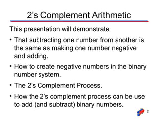 2’s Complement Arithmetic
This presentation will demonstrate
• That subtracting one number from another is
the same as making one number negative
and adding.
• How to create negative numbers in the binary
number system.
• The 2’s Complement Process.
• How the 2’s complement process can be use
to add (and subtract) binary numbers.
2

 