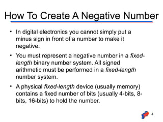 How To Create A Negative Number
• In digital electronics you cannot simply put a
minus sign in front of a number to make it
negative.
• You must represent a negative number in a fixedlength binary number system. All signed
arithmetic must be performed in a fixed-length
number system.
• A physical fixed-length device (usually memory)
contains a fixed number of bits (usually 4-bits, 8bits, 16-bits) to hold the number.
4

 