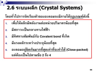 2.6 ระบบผลึก (Crystal Systems)
โดยทัวไปการจัดเรียงตัวของอะตอมจะมีภายใต้กฎเกณฑ์ดงนี้
     ่                                                 ั
1. เพื่อให้ผลึกมีพลังงานต่อหน่ วยปริมาตรน้ อยที่ สด
                                                  ุ
2. มีสภาวะเป็ นกลางทางไฟฟ้ า
3. มีทิศทางสัมพันธ์กบ Covalent bond ที่ เกิด
                      ั
4. มีแรงผลักระหว่างประจุน้อยที่ สดุ
5. อะตอมอยู่ชิดกันมากที่ สดเท่าที่ จะทาได้ (Close-packed)
                           ุ
   แต่ต้องเป็ นไปตามข้อ 2 ถึง 4


                                                            66
 