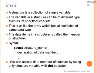 STUCT:
 A structure is a collection of simple variable
 The variable in a structure can be of different type
such as int,char,float,char,etc.
 This is unlike the array which has all variables of
same data type
 The data items in a structure is called the member
of structure.
 Syntax:
struct structure_name{
declaration of data member;
};
 You can access data member of stucture by using
only structure variable with dot operator.
C++ Lecture Notes By Hansa Halai
11/24/20
16
 