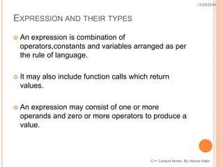 EXPRESSION AND THEIR TYPES
 An expression is combination of
operators,constants and variables arranged as per
the rule of language.
 It may also include function calls which return
values.
 An expression may consist of one or more
operands and zero or more operators to produce a
value.
11/24/2016
C++ Lecture Notes By Hansa Halai
 