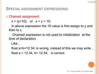 SPECIAL ASSIGNMENT EXPRESSIONS
 Chained assignment:
x = (y=10); or x = y = 10;
In above expression the 10 value is first assign to y and
then to x.
Chained expression is not used to initialization at the
time of declaration .
Like ,
float a=b=12.34; is wrong, instead of this we may write ,
float a = 12.34, b= 12.34; is correct.
11/24/2016
C++ Lecture Notes By Hansa Halai
 