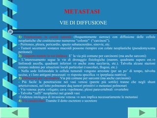 METASTASI
                            VIE DI DIFFUSIONE

1) Penetrazione in cavità naturali (frequentemente sierose) con diffusione delle cellule
neoplastiche che costituiscono numerose “colonie” (“carcinosi”).
- Peritoneo, pleura, pericardio, spazio subaracnoideo, sinovie, etc.
- Tumori secernenti sostanze mucoidi possono riempire con colate neoplastiche (pseudomyxoma
peritonei)
2) Trasporto tramite la via linfatica E’ la via più comune per carcinomi (ma anche sarcomi)
- L’interessamento segue le vie di drenaggio fisiologiche (mamm. quadrante supero est.⇒
linfonodi ascella, quadranti inferiori ⇒ anche zona succlavia, etc.). Talvolta alcune stazioni
restano indenni per situazioni locali particolari (vascolari, flogosi, etc.)
- Nella sede linfonodale le cellule tumorali vengono arrestate (per un po’ di tempo, talvolta
uccise, e i loro antigeni processati ⇒ risposta specifica ⇒ iperplasia reattiva)
3) Diffusione per via ematica Via più comune per sarcomi (ma anche carcinomi)
- Più facile la penetrazione nei vasi venosi (parete più sottile) tranne che negli shunt
arterioivenosi, nel letto polmonare daq tumori primitivi o metastasi polmonari
- Via venosa: porta ⇒fegato; cava ⇒polmone; plessi paravertebrali ⇒vertebre
- Talvolta “zaffi” neoplastici nei grandi vasi
-Evidenza istologica di invasione venosa ⇒ non implica necessariamente le metastasi
4) Via canalicolare Tramite il dotto escretore o secretore
 