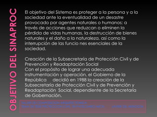 TALLER DE COMPOSICION ARQUITECTONICA  TEMA DE TESIS PROTECCION CIVIL  EN PATZCUARO MICH.  JAVIER GIL MENDOZA El objetivo del Sistema es proteger a la persona y a la sociedad ante la eventualidad de un desastre provocado por agentes naturales o humanos; a través de acciones que reduzcan o eliminen la pérdida de vidas humanas, la destrucción de bienes naturales y el daño a la naturaleza, así como la interrupción de las funcio nes esenciales de la sociedad.   Creación de la Subsecretaría de Protección Civil y de Prevención y Readaptación Social  Con el propósito de lograr una adecuada instrumentación y operación, el Gobierno de la República     decidió en 1988 la creación de la Subsecretaría de Protección Civil y de Prevención y Readaptación  Social, dependiente de la Secretaría de Gobernación. 