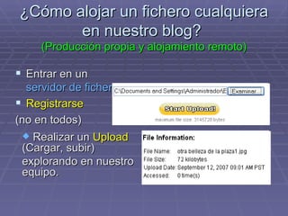 ¿Cómo alojar un fichero cualquiera en nuestro blog?  (Producción propia y alojamiento remoto) Entrar en un  servidor de ficheros . Registrarse  (no en todos) Realizar un  Upload  (Cargar, subir)  explorando en nuestro equipo. 