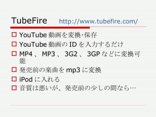 TubeFire 　 http://www.tubefire.com/ YouTube 動画を変換･保存 YouTube 動画の ID を入力するだけ MP4 、 MP3 、 3G2 、 3GP などに変換可能 発売前の楽曲を mp3 に変換 iPod に入れる 音質は悪いが、発売前の少しの間なら… 