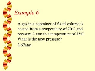 Example 6
A gas in a container of fixed volume is
heated from a temperature of 20o
C and
pressure 3 atm to a temperature of 85o
C.
What is the new pressure?
3.67atm
 