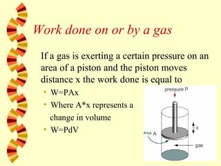 Work done on or by a gas
If a gas is exerting a certain pressure on an
area of a piston and the piston moves
distance x the work done is equal to
• W=PAx
• Where A*x represents a
change in volume
• W=PdV
 
