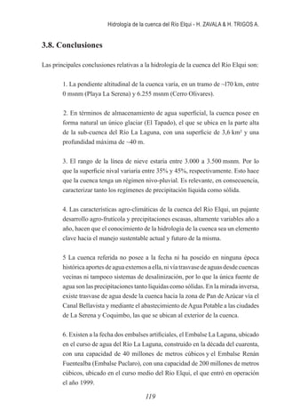 Hidrología de la cuenca del Río Elqui - H. ZAVALA & H. TRIGOS A.
119
3.8. Conclusiones
Las principales conclusiones relativas a la hidrología de la cuenca del Río Elqui son:
	 1. La pendiente altitudinal de la cuenca varía, en un tramo de ~l70 km, entre
0 msnm (Playa La Serena) y 6.255 msnm (Cerro Olivares).
	
2. En términos de almacenamiento de agua superficial, la cuenca posee en
forma natural un único glaciar (El Tapado), el que se ubica en la parte alta
de la sub-cuenca del Río La Laguna, con una superficie de 3,6 km² y una
profundidad máxima de ~40 m.
	 3. El rango de la línea de nieve estaría entre 3.000 a 3.500 msnm. Por lo
que la superficie nival variaría entre 35% y 45%, respectivamente. Esto hace
que la cuenca tenga un régimen nivo-pluvial. Es relevante, en consecuencia,
caracterizar tanto los regímenes de precipitación líquida como sólida.
	 4. Las características agro-climáticas de la cuenca del Río Elqui, un pujante
desarrollo agro-frutícola y precipitaciones escasas, altamente variables año a
año, hacen que el conocimiento de la hidrología de la cuenca sea un elemento
clave hacia el manejo sustentable actual y futuro de la misma.
	 5 La cuenca referida no posee a la fecha ni ha poseído en ninguna época
histórica aportes de agua externos a ella, ni vía trasvase de aguas desde cuencas
vecinas ni tampoco sistemas de desalinización, por lo que la única fuente de
agua son las precipitaciones tanto líquidas como sólidas. En la mirada inversa,
existe trasvase de agua desde la cuenca hacia la zona de Pan de Azúcar vía el
Canal Bellavista y mediante el abastecimiento deAgua Potable a las ciudades
de La Serena y Coquimbo, las que se ubican al exterior de la cuenca.
	 6. Existen a la fecha dos embalses artificiales, el Embalse La Laguna, ubicado
en el curso de agua del Río La Laguna, construido en la década del cuarenta,
con una capacidad de 40 millones de metros cúbicos y el Embalse Renán
Fuentealba (Embalse Puclaro), con una capacidad de 200 millones de metros
cúbicos, ubicado en el curso medio del Río Elqui, el que entró en operación
el año 1999.
 