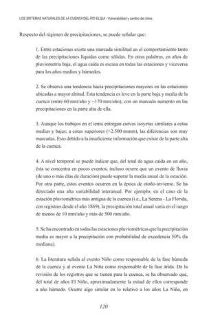 120
LOS SISTEMAS NATURALES DE LA CUENCA DEL RÍO ELQUI - Vulnerabilidad y cambio del clima.
Respecto del régimen de precipitaciones, se puede señalar que:
	 1. Entre estaciones existe una marcada similitud en el comportamiento tanto
de las precipitaciones líquidas como sólidas. En otras palabras, en años de
pluviometría baja, el agua caída es escasa en todas las estaciones y viceversa
para los años medios y húmedos.
2. Se observa una tendencia hacia precipitaciones mayores en las estaciones
ubicadas a mayor altitud. Esta tendencia es leve en la parte baja y media de la
cuenca (entre 60 mm/año y ~170 mm/año), con un marcado aumento en las
precipitaciones en la parte alta de ella.
3. Aunque los trabajos en el tema entregan curvas isoyetas similares a cotas
medias y bajas; a cotas superiores (>2.500 msnm), las diferencias son muy
marcadas. Esto debido a la insuficiente información que existe de la parte alta
de la cuenca.
4. A nivel temporal se puede indicar que, del total de agua caída en un año,
ésta se concentra en pocos eventos, incluso ocurre que un evento de lluvia
(de uno o más días de duración) puede superar la media anual de la estación.
Por otra parte, estos eventos ocurren en la época de otoño-invierno. Se ha
detectado una alta variabilidad interanual. Por ejemplo, en el caso de la
estación pluviométrica más antigua de la cuenca (i.e., La Serena - La Florida,
con registros desde el año 1869), la precipitación total anual varía en el rango
de menos de 10 mm/año y más de 500 mm/año.
5. Se ha encontrado en todas las estaciones pluviométricas que la precipitación
media es mayor a la precipitación con probabilidad de excedencia 50% (la
mediana).
6. La literatura señala al evento Niño como responsable de la fase húmeda
de la cuenca y al evento La Niña como responsable de la fase árida. De la
revisión de los registros que se tienen para la cuenca, se ha observado que,
del total de años El Niño, aproximadamente la mitad de ellos corresponde
a año húmedo. Ocurre algo similar en lo relativo a los años La Niña, en
 