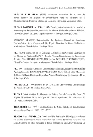 Hidrología de la cuenca del Río Elqui - H. ZAVALA & H. TRIGOS A.
129
PEÑA H & H VIDAL (1991) Estimación estadística de la línea de
nieves durante los eventos de precipitación entre las latitudes 28 y
38 grados Sur. XI Congreso Chileno de Ingeniería Hidráulica. Valparaíso, Chile.
PRISMA INGENIERÍA LTDA. (1992) Estudio, actualización de la estadística
meteorológica. Evaporación y recorrido del viento. Ministerio de Obras Públicas,
Dirección General de Aguas, Departamento de Hidrología. Santiago, Chile.
QUEZADA M (1991) Determinación del Régimen Natural de Estaciones
Fluviométricas de la Cuenca del Río Elqui. Dirección de Obras Hidráulicas.
Ministerio de Obras Públicas. Santiago, Chile.
REG (1984) Estimación de los Caudales Máximos de las Crecidas Ocurridas en
los Ríos de las Regiones III, IV, V y Región Metropolitana, durante los Temporales
del año 1984. RICARDO EDWARDS GANA INGENIEROS CONSULTORES.
Dirección General de Aguas, Ministerio de Obras Públicas, Santiago, Chile.
REG(1991)EstudiodeSíntesisdeCatastrosdeUsuariosdeAguaeInfraestructurasde
Aprovechamiento. RICARDO EDWARDS GANA INGENIEROS Ltda. Ministerio
de Obras Públicas, Dirección General de Aguas, Departamento de Estudios, SIT N-
6. Santiago, Chile.
RODRIGUEZ P(1999). Impacto del ENSO en Chile. I. Encuentro de Universidades
del Pacífico Sur, 14-16 octubre. Piura, Perú.
TAPIA J (2006) Análisis de Aluviones de Origen Pluvial Cuenca Río Elqui, IV
Región. Memoria de Título para optar al Título de Ingeniero Civil, Universidad de
La Serena. La Serena, Chile.
TRENBERTH KE (1997) The definition of El Niño. Bulletin of the American
Meteorological Society. 78(12): 2771-2777.
TRIGOS H & I MUNIZAGA (2006) Análisis de modelos hidrológicos de bases
físicas para cuencas semi-áridas y estructuración sistema de simulación cuenca Río
Elqui. Memoria de Título para optar al Título de Ingeniero Civil, Universidad de La
 