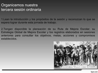 Organicemos nuestra
tercera sesión ordinaria
1.Lean la introducción y los propósitos de la sesión y reconozcan lo que se
espera lograr durante esta jornada de trabajo.
2.Tengan disponible la planeación de su Ruta de Mejora Escolar, su
Estrategia Global de Mejora Escolar y los registros elaborados en sesiones
anteriores para consultar los objetivos, metas, acciones y compromisos
establecidos.
 