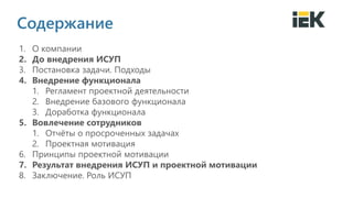 2014
Содержание
1. О компании
2. До внедрения ИСУП
3. Постановка задачи. Подходы
4. Внедрение функционала
1. Регламент проектной деятельности
2. Внедрение базового функционала
3. Доработка функционала
5. Вовлечение сотрудников
1. Отчёты о просроченных задачах
2. Проектная мотивация
6. Принципы проектной мотивации
7. Результат внедрения ИСУП и проектной мотивации
8. Заключение. Роль ИСУП
 